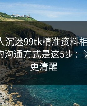 如果家人沉迷99tk精准资料相关内容，最有效的沟通方式是这5步：读完你会更清醒