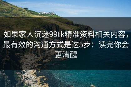 如果家人沉迷99tk精准资料相关内容，最有效的沟通方式是这5步：读完你会更清醒