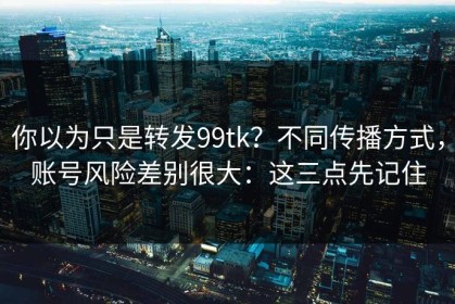 你以为只是转发99tk？不同传播方式，账号风险差别很大：这三点先记住