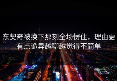 东契奇被换下那刻全场愣住，理由更有点诡异越聊越觉得不简单