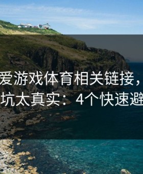 先核对 爱游戏体育相关链接，我踩过的坑太真实：4个快速避坑