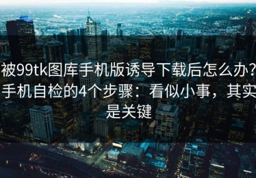 被99tk图库手机版诱导下载后怎么办？手机自检的4个步骤：看似小事，其实是关键