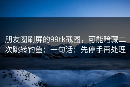 朋友圈刷屏的99tk截图，可能暗藏二次跳转钓鱼：一句话：先停手再处理
