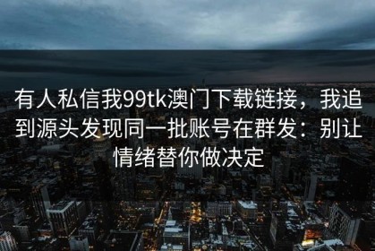 有人私信我99tk澳门下载链接，我追到源头发现同一批账号在群发：别让情绪替你做决定