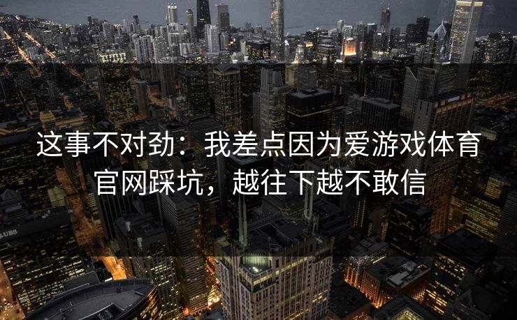 这事不对劲:我差点因为爱游戏体育官网踩坑,越往下越不敢信 这事不对劲:我差点因为爱游戏体育官网踩坑,越往下越不敢信