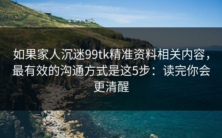 如果家人沉迷99tk精准资料相关内容,最有效的沟通方式是这5步:读完你会更清醒 如果家人沉迷99tk精准资料相关内容,最有效的沟通方式是这5步:读完你会更清醒