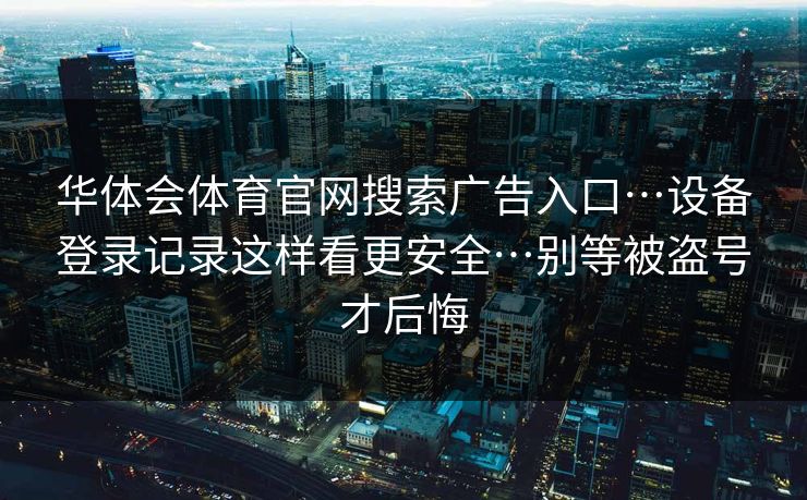 华体会体育官网搜索广告入口…设备登录记录这样看更安全…别等被盗号才后悔 华体会体育官网搜索广告入口…设备登录记录这样看更安全…别等被盗号才后悔
