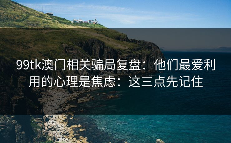 99tk澳门相关骗局复盘:他们最爱利用的心理是焦虑:这三点先记住 99tk澳门相关骗局复盘:他们最爱利用的心理是焦虑:这三点先记住