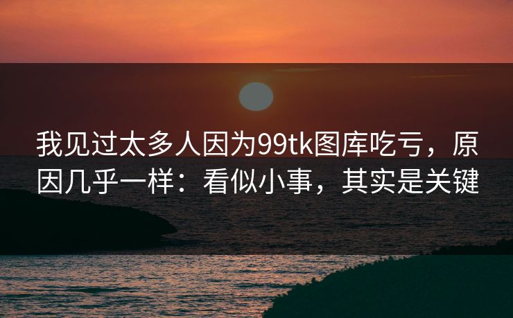 我见过太多人因为99tk图库吃亏，原因几乎一样：看似小事，其实是关键