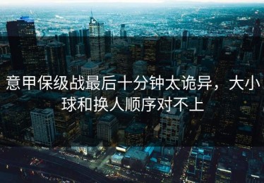 意甲保级战最后十分钟太诡异，大小球和换人顺序对不上