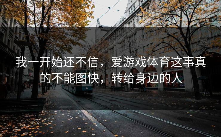 我一开始还不信，爱游戏体育这事真的不能图快，转给身边的人