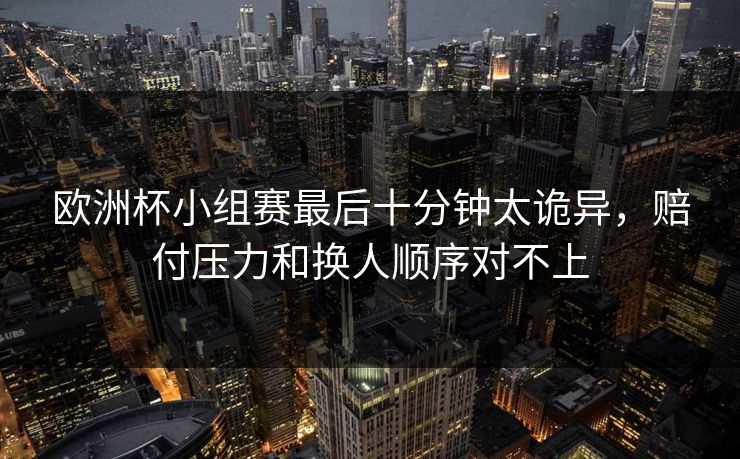 欧洲杯小组赛最后十分钟太诡异,赔付压力和换人顺序对不上 欧洲杯小组赛最后十分钟太诡异,赔付压力和换人顺序对不上